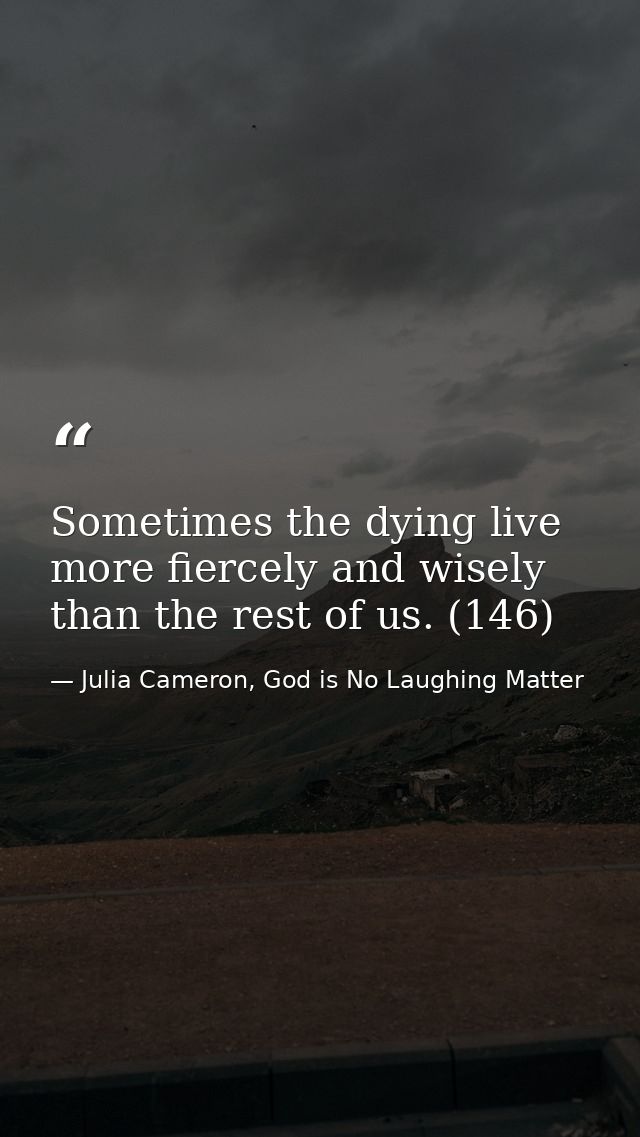 Sometimes the dying live more fiercely and wisely than the rest of us. (146) — Julia Cameron, God is No Laughing Matter