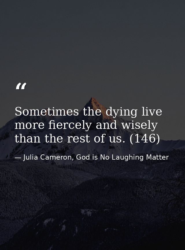 Sometimes the dying live more fiercely and wisely than the rest of us. (146) — Julia Cameron, God is No Laughing Matter