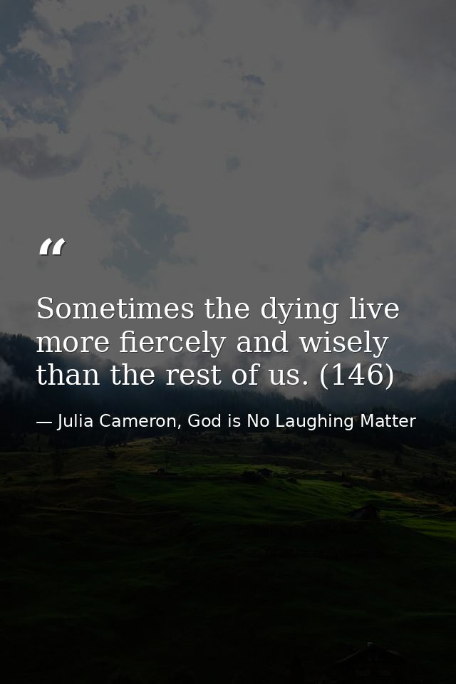 Sometimes the dying live more fiercely and wisely than the rest of us. (146) — Julia Cameron, God is No Laughing Matter