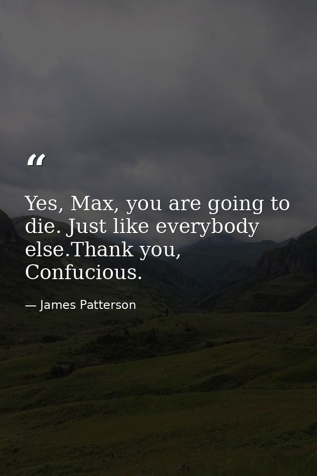 Yes, Max, you are going to die. Just like everybody else.Thank you, Confucious. — James Patterson
