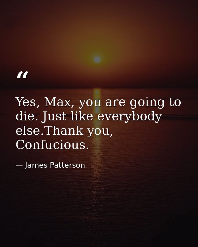 Yes, Max, you are going to die. Just like everybody else.Thank you, Confucious. — James Patterson