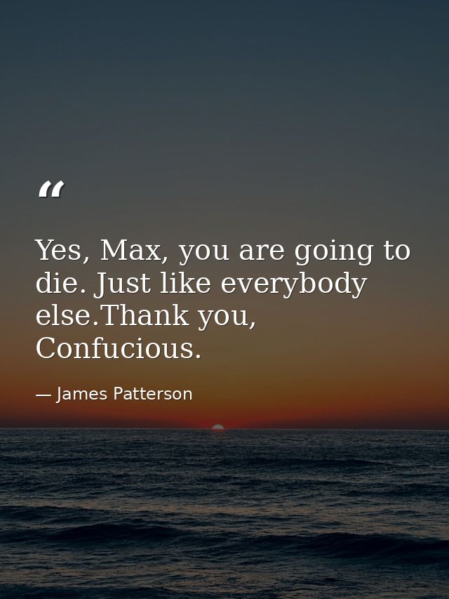 Yes, Max, you are going to die. Just like everybody else.Thank you, Confucious. — James Patterson