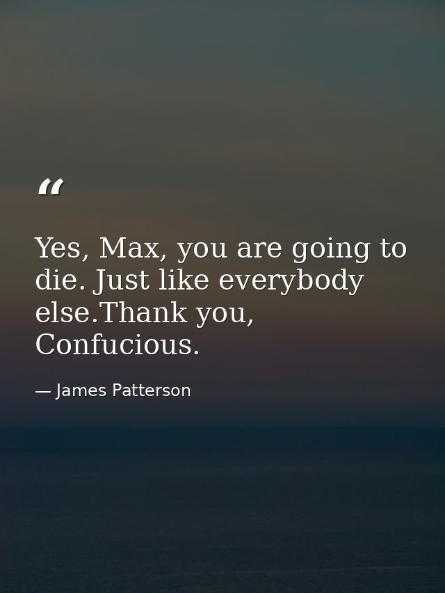 Yes, Max, you are going to die. Just like everybody else.Thank you, Confucious. — James Patterson