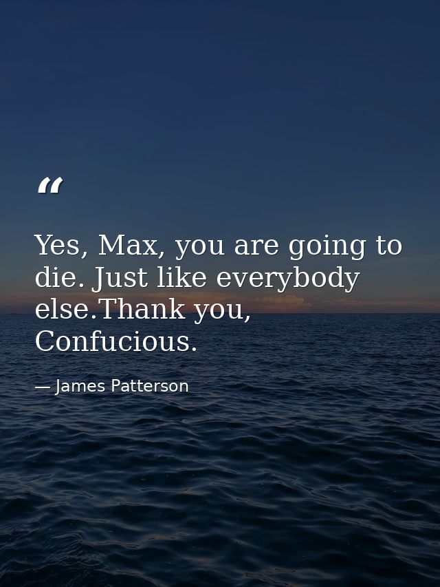 Yes, Max, you are going to die. Just like everybody else.Thank you, Confucious. — James Patterson