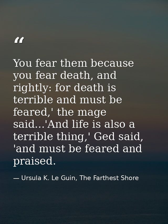 You fear them because you fear death, and rightly: for death is terrible and must be feared,' the mage said...'And life  — Ursula K. Le Guin, The Farthest Shore