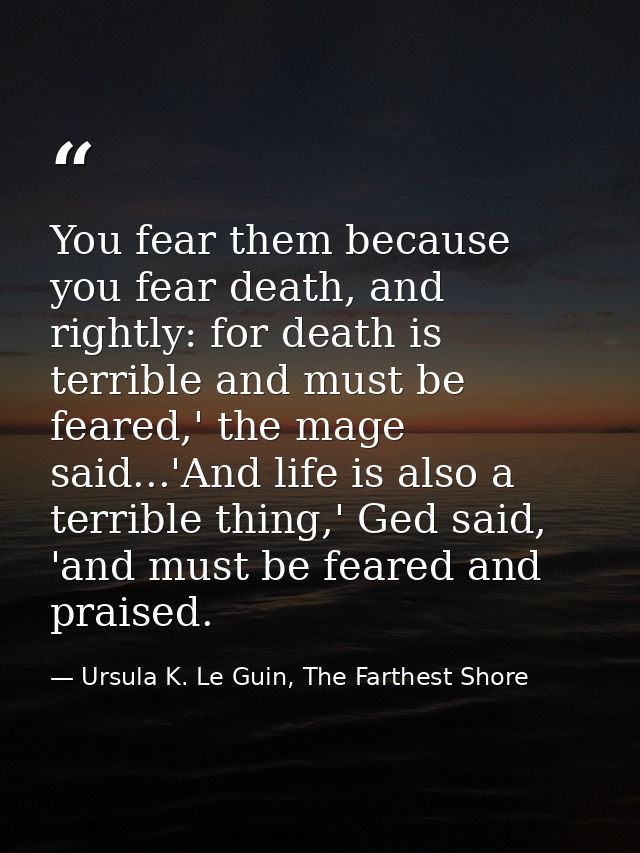You fear them because you fear death, and rightly: for death is terrible and must be feared,' the mage said...'And life  — Ursula K. Le Guin, The Farthest Shore