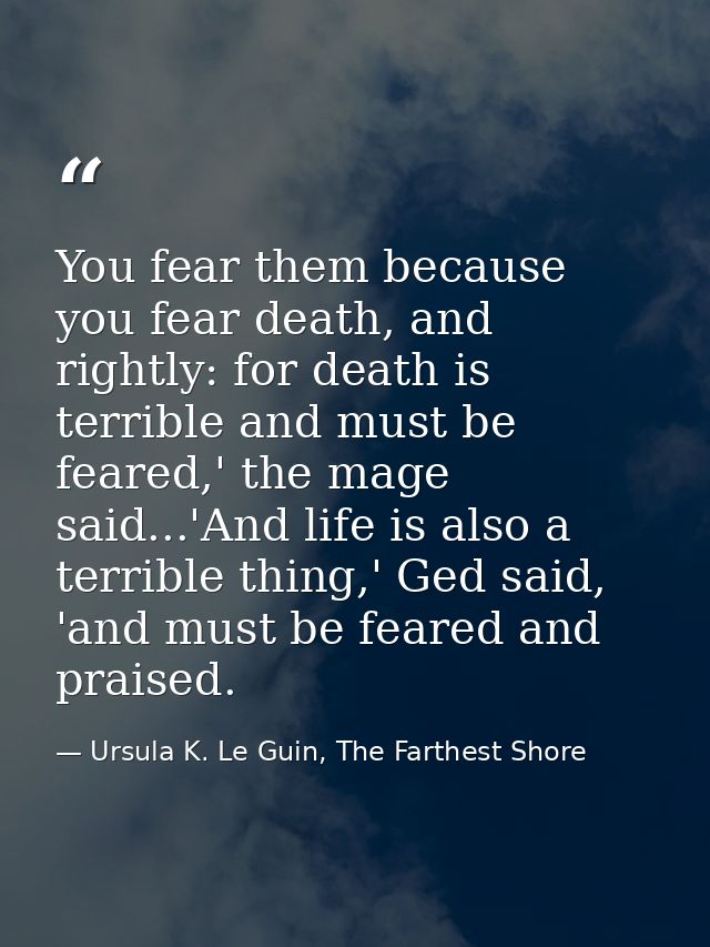 You fear them because you fear death, and rightly: for death is terrible and must be feared,' the mage said...'And life  — Ursula K. Le Guin, The Farthest Shore