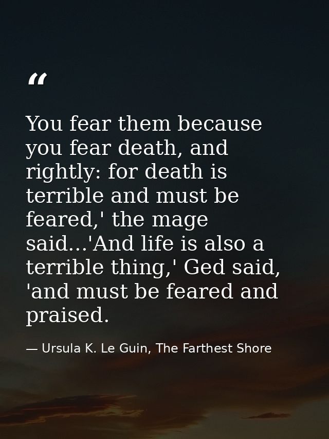 You fear them because you fear death, and rightly: for death is terrible and must be feared,' the mage said...'And life  — Ursula K. Le Guin, The Farthest Shore