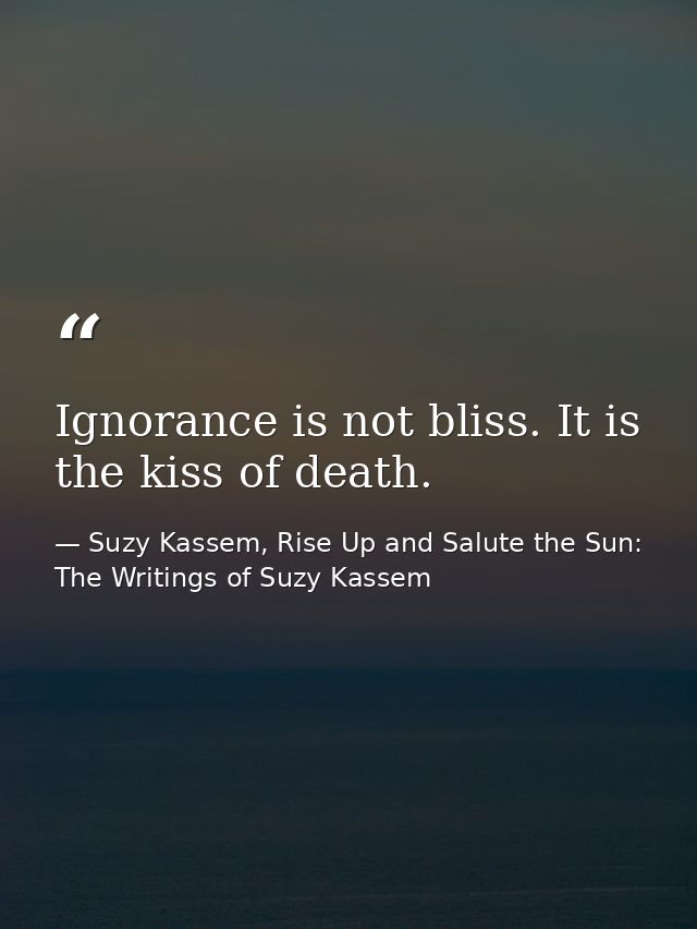 Ignorance is not bliss. It is the kiss of death. — Suzy Kassem, Rise Up and Salute the Sun: The Writings of Suzy Kassem