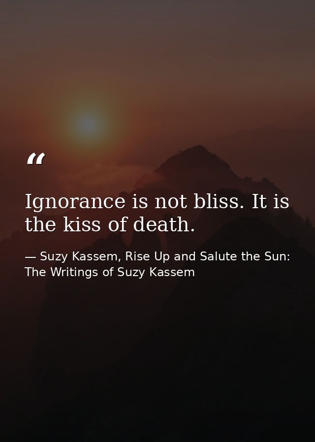 Ignorance is not bliss. It is the kiss of death. — Suzy Kassem, Rise Up and Salute the Sun: The Writings of Suzy Kassem