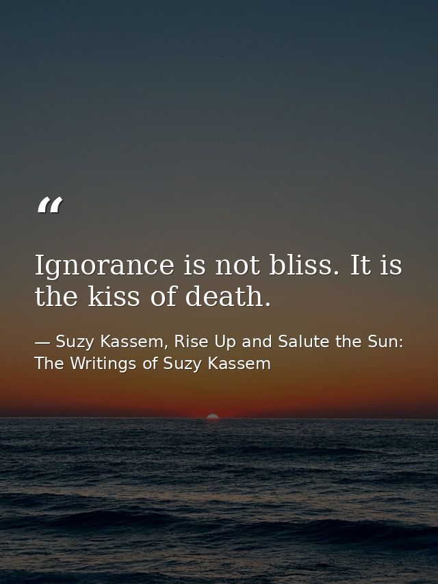 Ignorance is not bliss. It is the kiss of death. — Suzy Kassem, Rise Up and Salute the Sun: The Writings of Suzy Kassem
