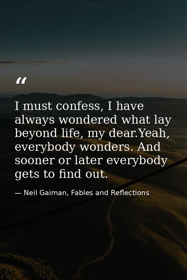 I must confess, I have always wondered what lay beyond life, my dear.Yeah, everybody wonders. And sooner or later everyb — Neil Gaiman, Fables and Reflections