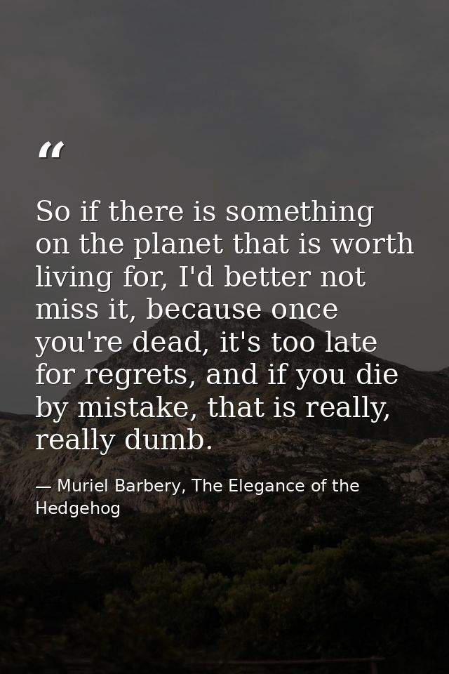 So if there is something on the planet that is worth living for, I'd better not miss it, because once you're dead, it's  — Muriel Barbery, The Elegance of the Hedgehog
