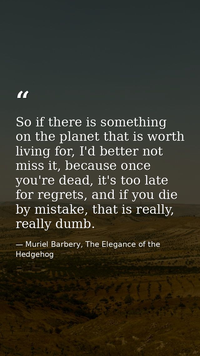 So if there is something on the planet that is worth living for, I'd better not miss it, because once you're dead, it's  — Muriel Barbery, The Elegance of the Hedgehog