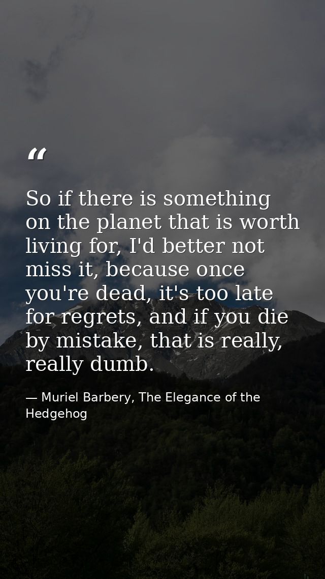 So if there is something on the planet that is worth living for, I'd better not miss it, because once you're dead, it's  — Muriel Barbery, The Elegance of the Hedgehog
