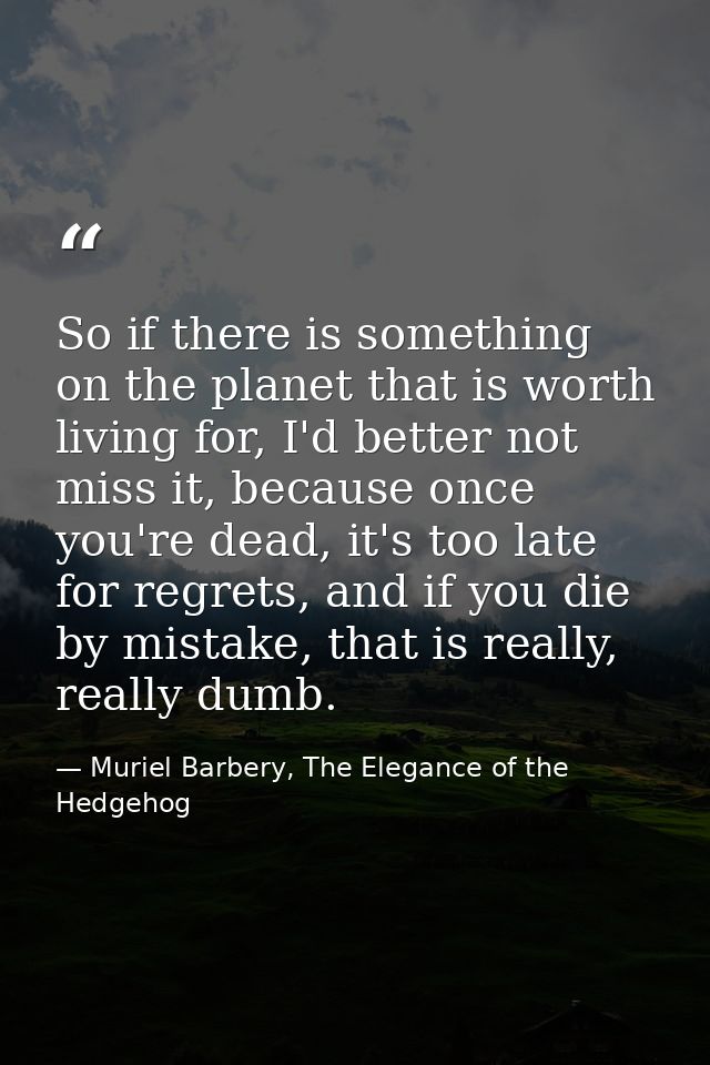 So if there is something on the planet that is worth living for, I'd better not miss it, because once you're dead, it's  — Muriel Barbery, The Elegance of the Hedgehog