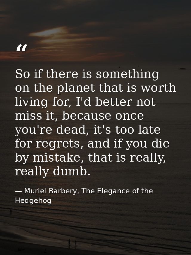 So if there is something on the planet that is worth living for, I'd better not miss it, because once you're dead, it's  — Muriel Barbery, The Elegance of the Hedgehog