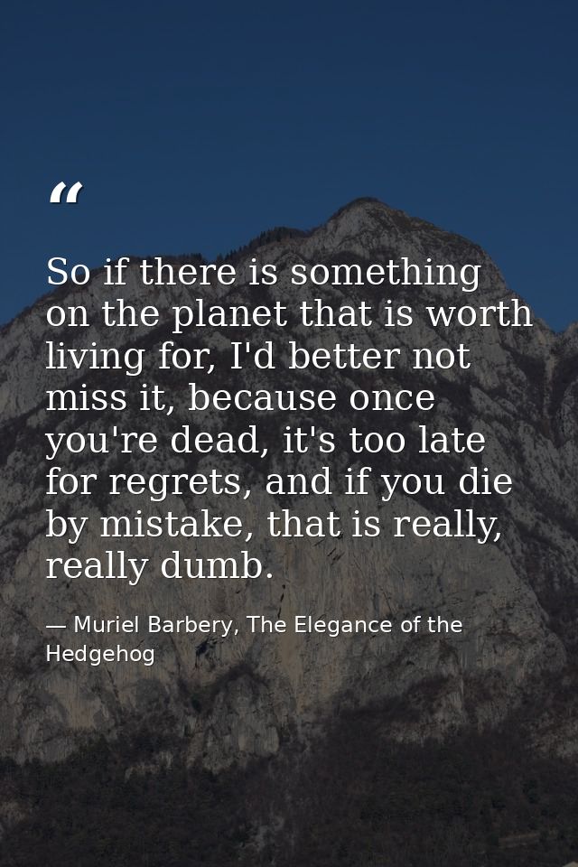 So if there is something on the planet that is worth living for, I'd better not miss it, because once you're dead, it's  — Muriel Barbery, The Elegance of the Hedgehog