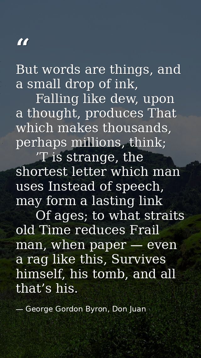 But words are things, and a small drop of ink,      Falling like dew, upon a thought, produces That which makes thousand — George Gordon Byron, Don Juan