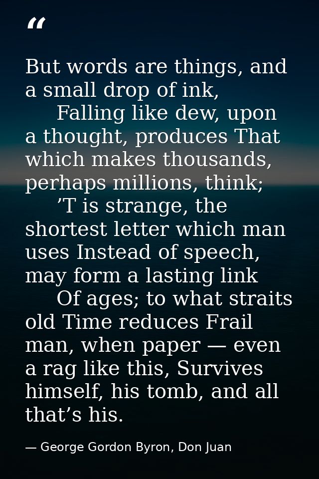 But words are things, and a small drop of ink,      Falling like dew, upon a thought, produces That which makes thousand — George Gordon Byron, Don Juan