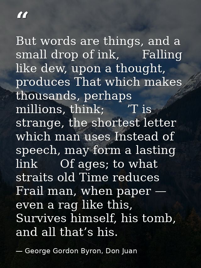 But words are things, and a small drop of ink,      Falling like dew, upon a thought, produces That which makes thousand — George Gordon Byron, Don Juan