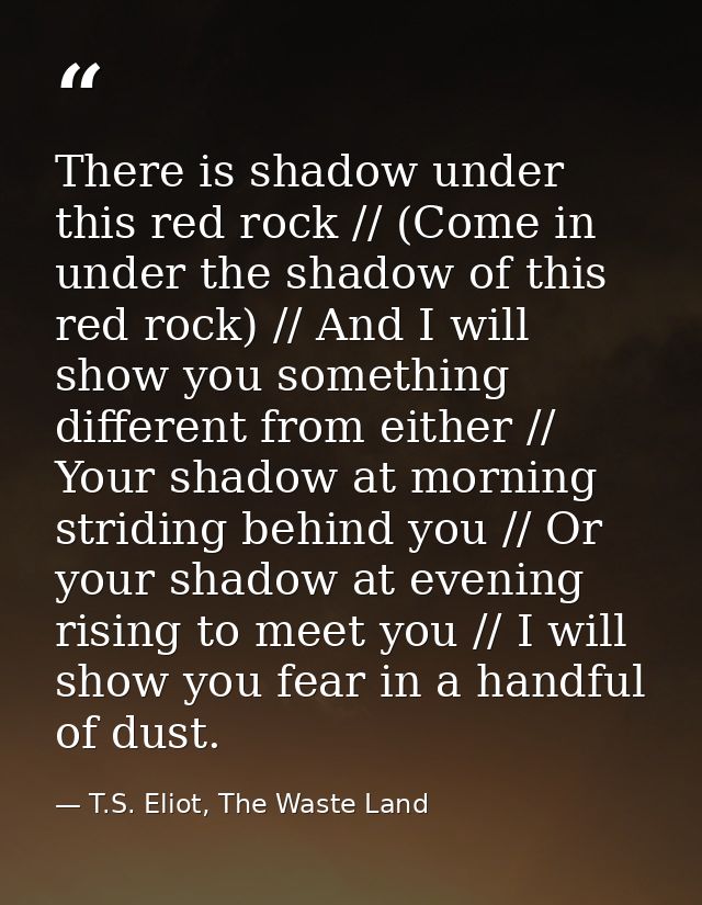 There is shadow under this red rock // (Come in under the shadow of this red rock) // And I will show you something diff — T.S. Eliot, The Waste Land