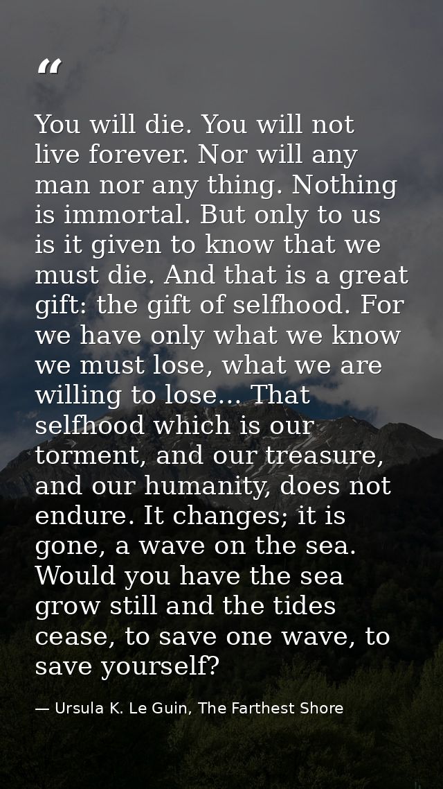 You will die. You will not live forever. Nor will any man nor any thing. Nothing is immortal. But only to us is it given — Ursula K. Le Guin, The Farthest Shore