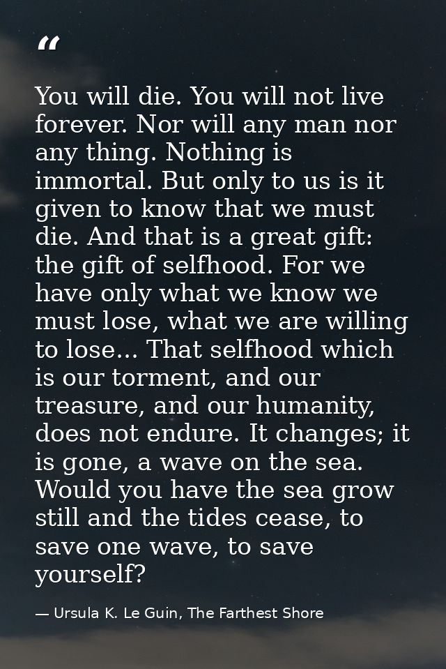 You will die. You will not live forever. Nor will any man nor any thing. Nothing is immortal. But only to us is it given — Ursula K. Le Guin, The Farthest Shore