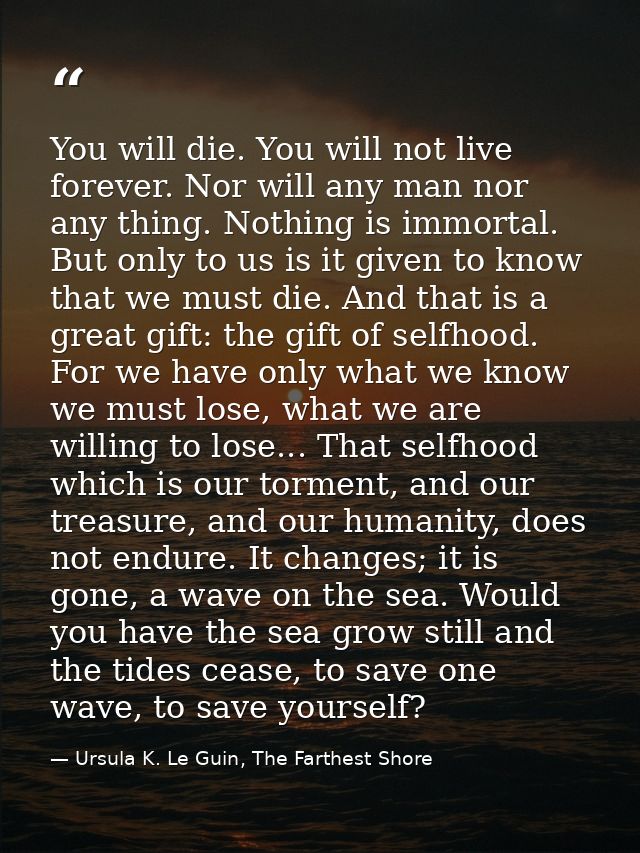 You will die. You will not live forever. Nor will any man nor any thing. Nothing is immortal. But only to us is it given — Ursula K. Le Guin, The Farthest Shore