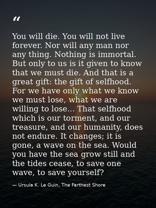 You will die. You will not live forever. Nor will any man nor any thing. Nothing is immortal. But only to us is it given — Ursula K. Le Guin, The Farthest Shore