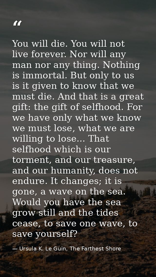 You will die. You will not live forever. Nor will any man nor any thing. Nothing is immortal. But only to us is it given — Ursula K. Le Guin, The Farthest Shore
