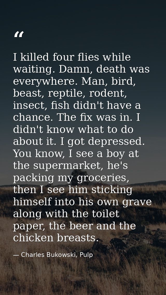 I killed four flies while waiting. Damn, death was everywhere. Man, bird, beast, reptile, rodent, insect, fish didn't ha — Charles Bukowski, Pulp