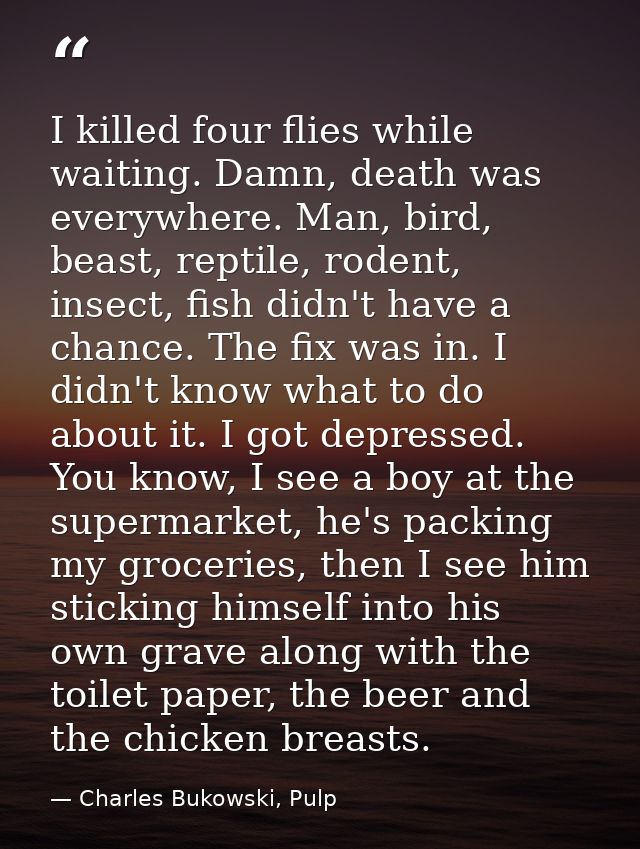 I killed four flies while waiting. Damn, death was everywhere. Man, bird, beast, reptile, rodent, insect, fish didn't ha — Charles Bukowski, Pulp