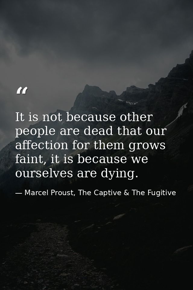 It is not because other people are dead that our affection for them grows faint, it is because we ourselves are dying. — Marcel Proust, The Captive & The Fugitive