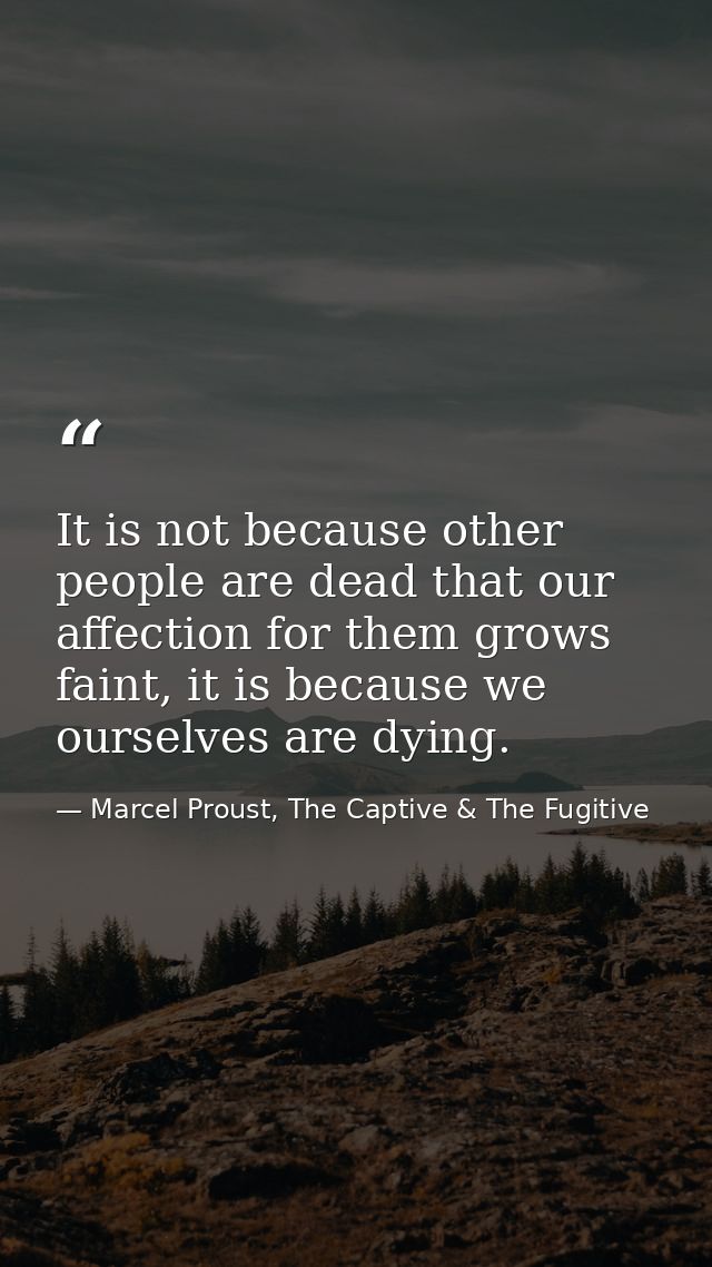 It is not because other people are dead that our affection for them grows faint, it is because we ourselves are dying. — Marcel Proust, The Captive & The Fugitive