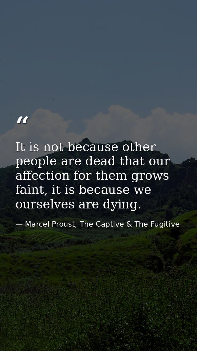 It is not because other people are dead that our affection for them grows faint, it is because we ourselves are dying. — Marcel Proust, The Captive & The Fugitive