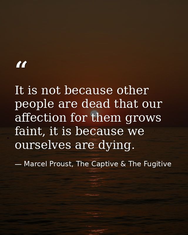 It is not because other people are dead that our affection for them grows faint, it is because we ourselves are dying. — Marcel Proust, The Captive & The Fugitive