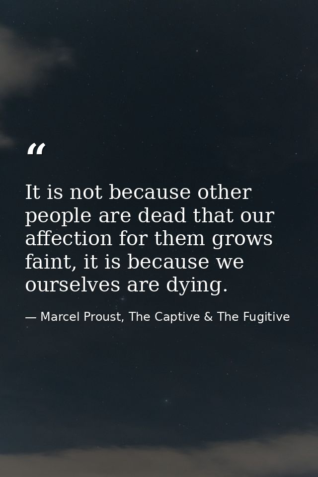 It is not because other people are dead that our affection for them grows faint, it is because we ourselves are dying. — Marcel Proust, The Captive & The Fugitive