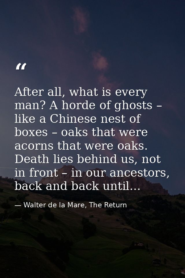 After all, what is every man? A horde of ghosts – like a Chinese nest of boxes – oaks that were acorns that were oaks. D — Walter de la Mare, The Return