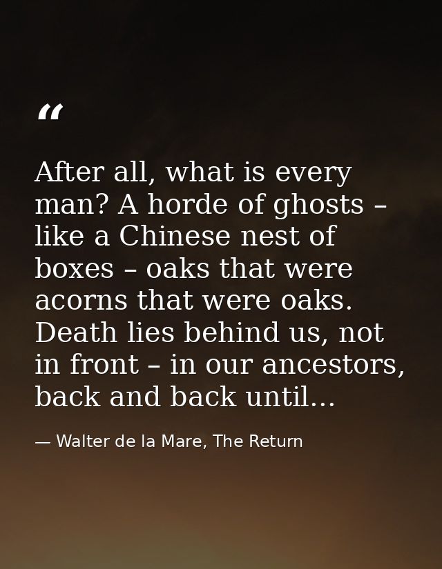 After all, what is every man? A horde of ghosts – like a Chinese nest of boxes – oaks that were acorns that were oaks. D — Walter de la Mare, The Return