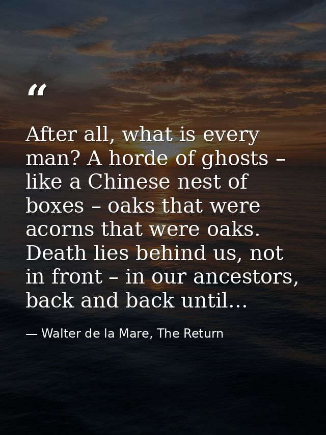 After all, what is every man? A horde of ghosts – like a Chinese nest of boxes – oaks that were acorns that were oaks. D — Walter de la Mare, The Return