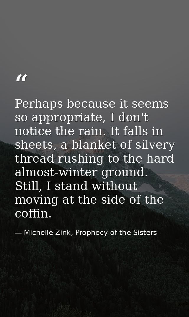 Perhaps because it seems so appropriate, I don't notice the rain. It falls in sheets, a blanket of silvery thread rushin — Michelle Zink, Prophecy of the Sisters