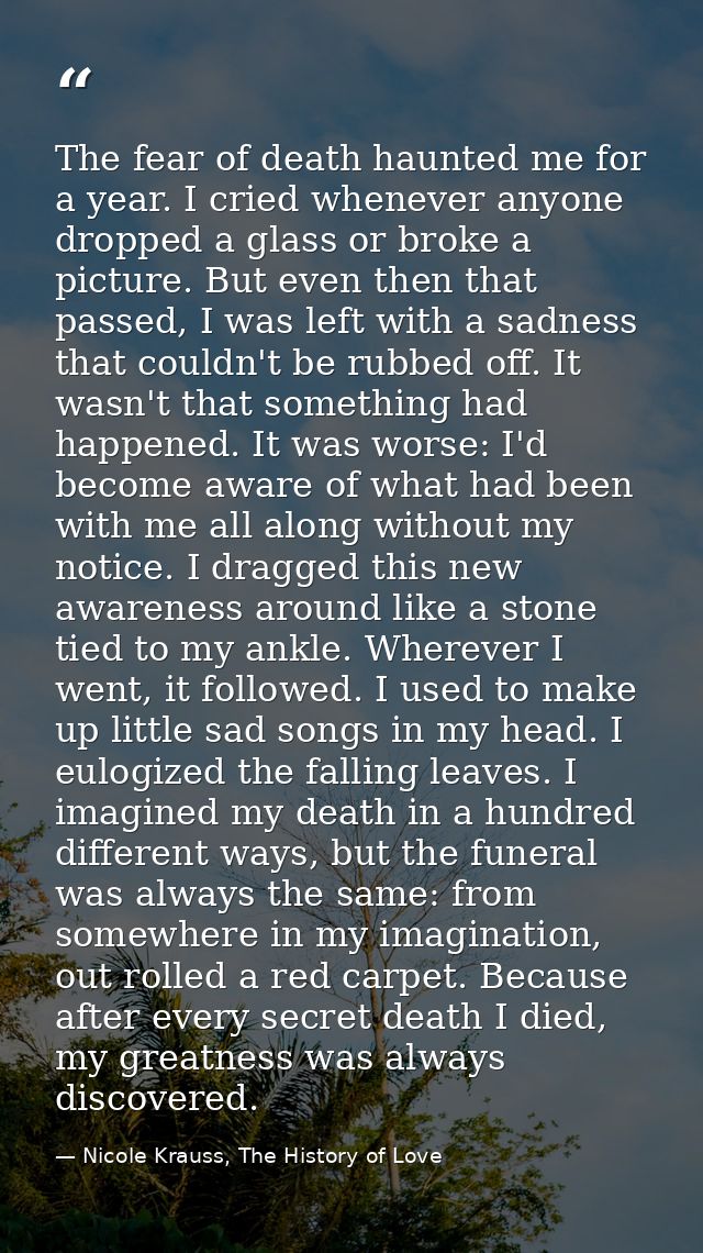 The fear of death haunted me for a year. I cried whenever anyone dropped a glass or broke a picture. But even then that  — Nicole Krauss, The History of Love