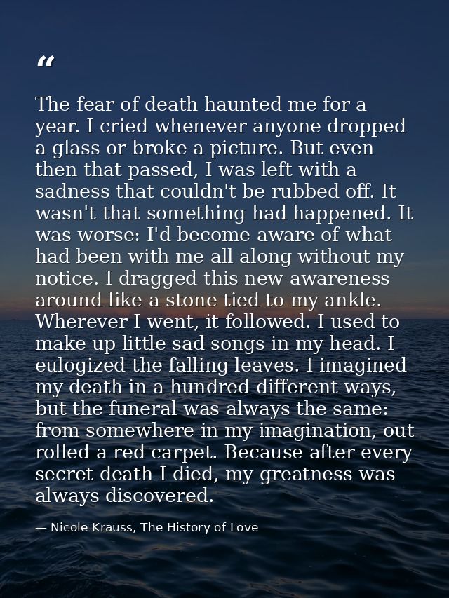 The fear of death haunted me for a year. I cried whenever anyone dropped a glass or broke a picture. But even then that  — Nicole Krauss, The History of Love