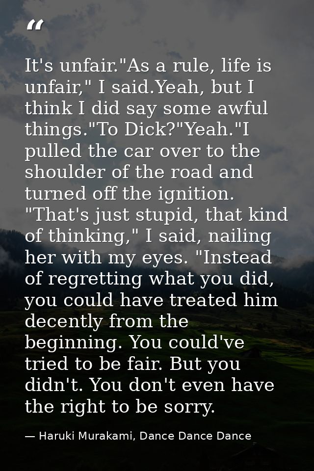 It's unfair."As a rule, life is unfair," I said.Yeah, but I think I did say some awful things."To Dick?"Yeah."I pulled t — Haruki Murakami, Dance Dance Dance