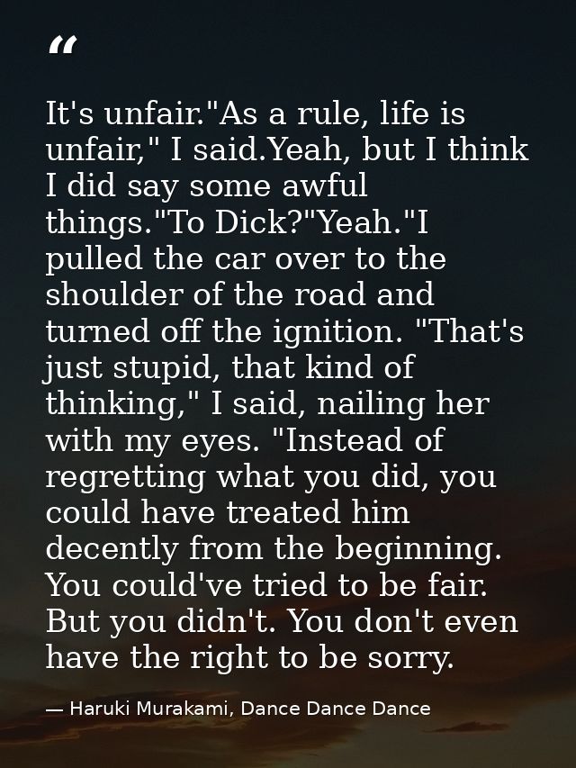 It's unfair."As a rule, life is unfair," I said.Yeah, but I think I did say some awful things."To Dick?"Yeah."I pulled t — Haruki Murakami, Dance Dance Dance