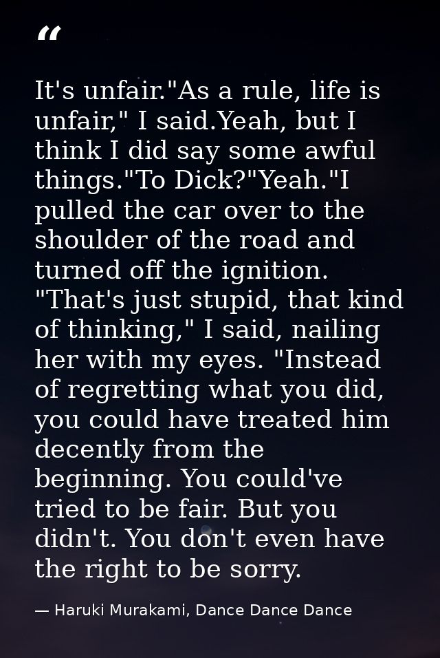 It's unfair."As a rule, life is unfair," I said.Yeah, but I think I did say some awful things."To Dick?"Yeah."I pulled t — Haruki Murakami, Dance Dance Dance