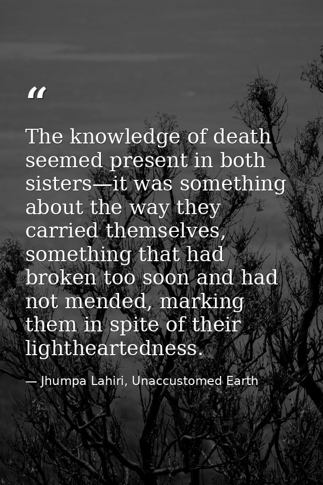 The knowledge of death seemed present in both sisters—it was something about the way they carried themselves, something  — Jhumpa Lahiri, Unaccustomed Earth