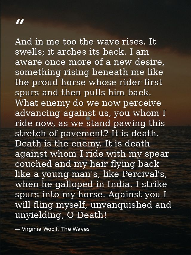 And in me too the wave rises. It swells; it arches its back. I am aware once more of a new desire, something rising bene — Virginia Woolf, The Waves