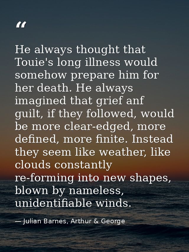 He always thought that Touie's long illness would somehow prepare him for her death. He always imagined that grief anf g — Julian Barnes, Arthur & George